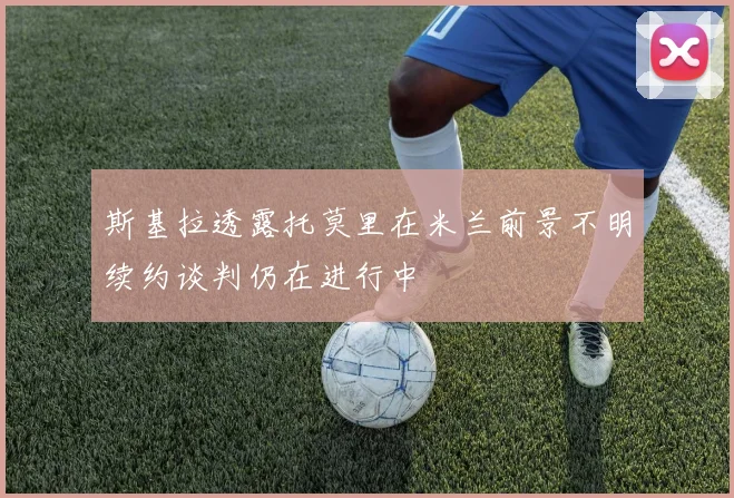 斯基拉透露托莫里在米兰前景不明续约谈判仍在进行中