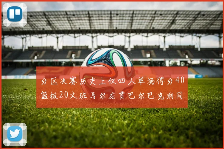 分区决赛历史上仅四人单场得分40篮板20文班马尔龙贾巴尔巴克利同台竞技