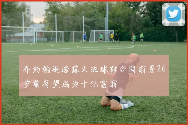 乔约翰逊透露文班球鞋合同前景26岁前有望成为十亿富翁