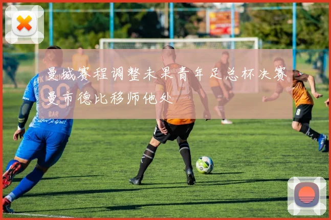 曼城赛程调整未果青年足总杯决赛曼市德比移师他处