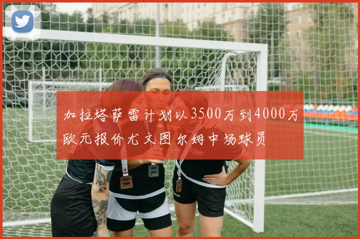 加拉塔萨雷计划以3500万到4000万欧元报价尤文图尔姆中场球员