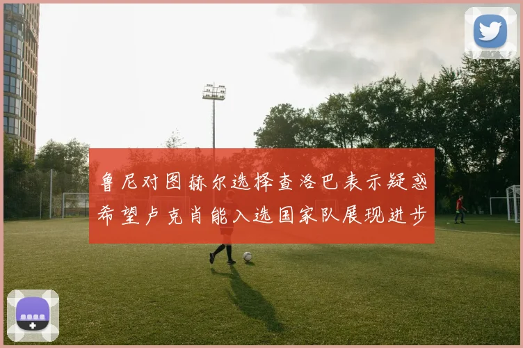 鲁尼对图赫尔选择查洛巴表示疑惑希望卢克肖能入选国家队展现进步