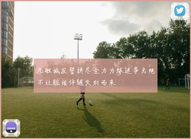 元敏诚发誓拼尽全力为球迷争光绝不让脏话伴随失利而来