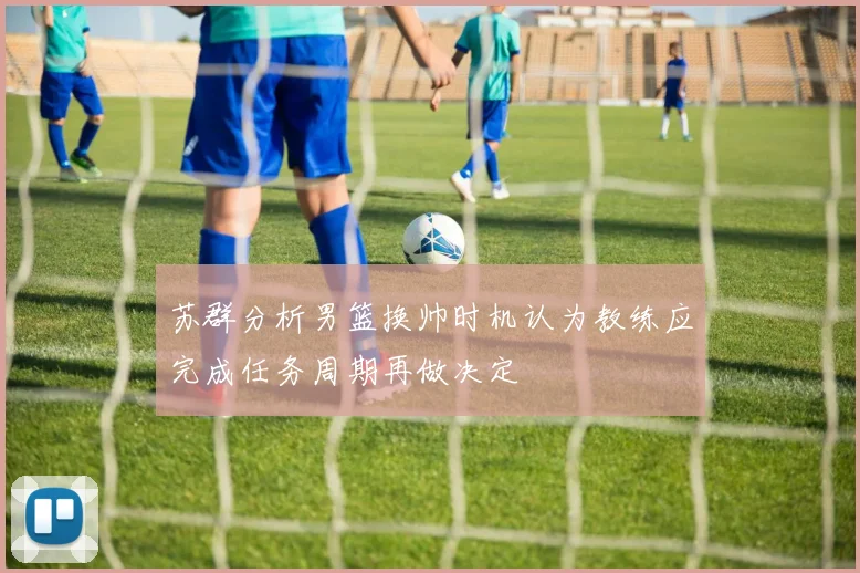 苏群分析男篮换帅时机认为教练应完成任务周期再做决定