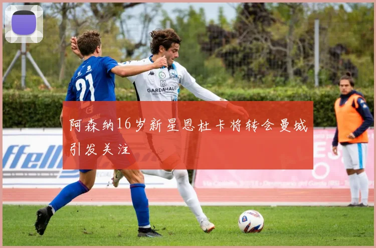阿森纳16岁新星恩杜卡将转会曼城引发关注