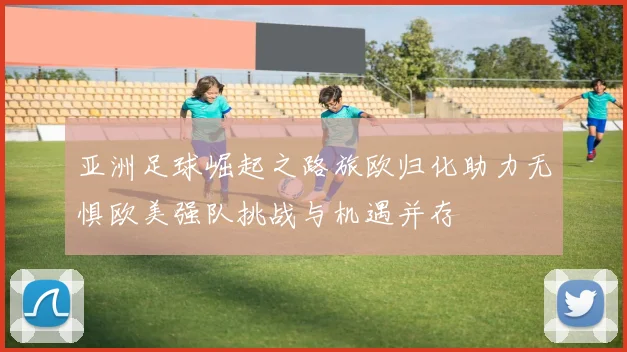 亚洲足球崛起之路旅欧归化助力无惧欧美强队挑战与机遇并存