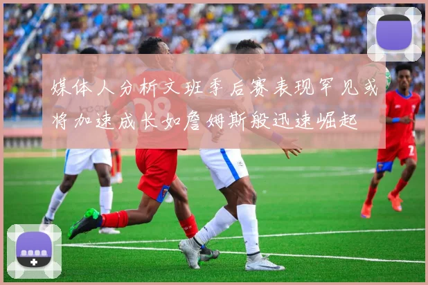 媒体人分析文班季后赛表现罕见或将加速成长如詹姆斯般迅速崛起