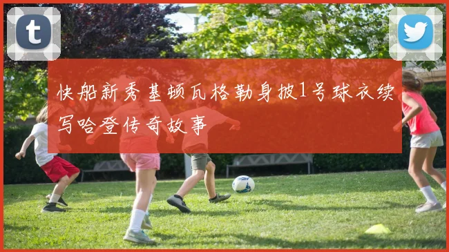 快船新秀基顿瓦格勒身披1号球衣续写哈登传奇故事