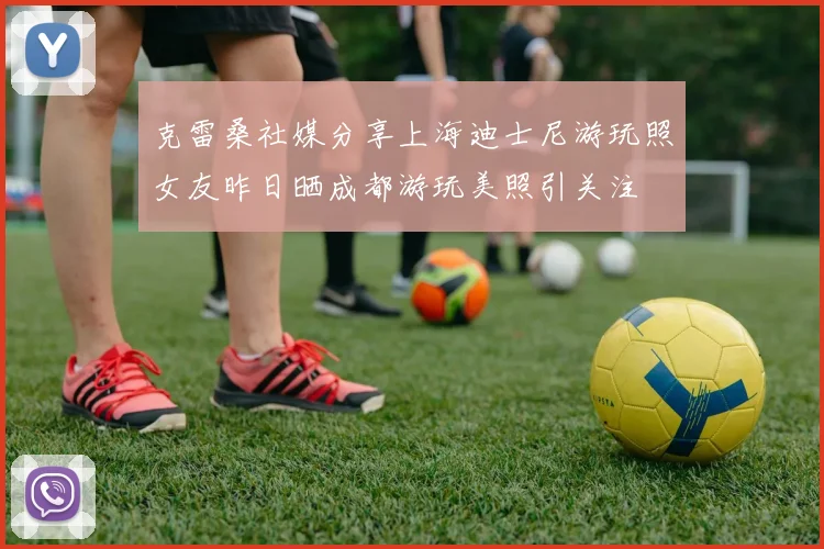 克雷桑社媒分享上海迪士尼游玩照女友昨日晒成都游玩美照引关注