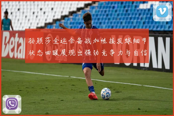 孙颖莎全运会备战加练接发球细节状态回暖展现出强劲竞争力与自信心