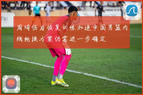 周琦伤后恢复训练加速中国男篮内线轮换方案仍需进一步确定