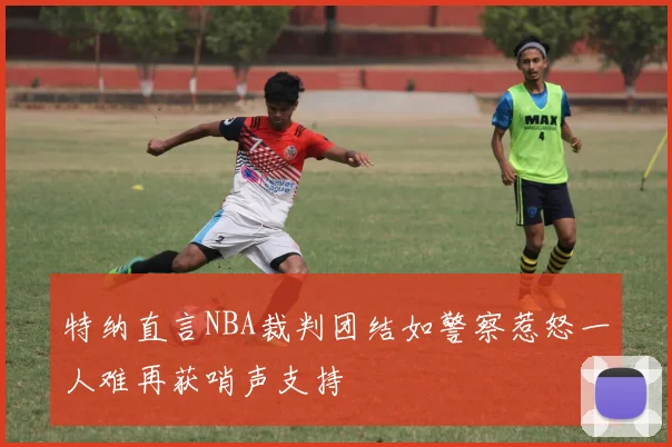 特纳直言NBA裁判团结如警察惹怒一人难再获哨声支持