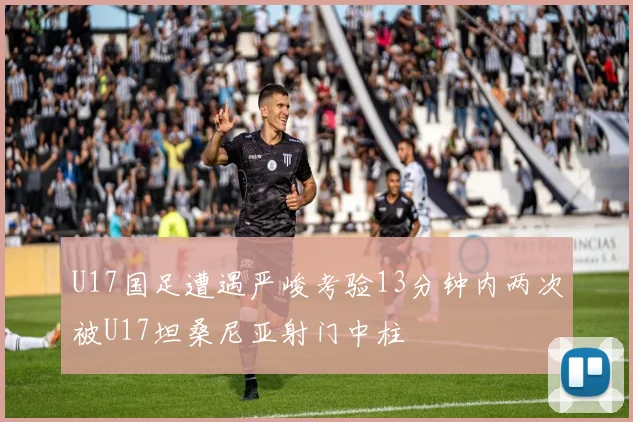 U17国足遭遇严峻考验13分钟内两次被U17坦桑尼亚射门中柱
