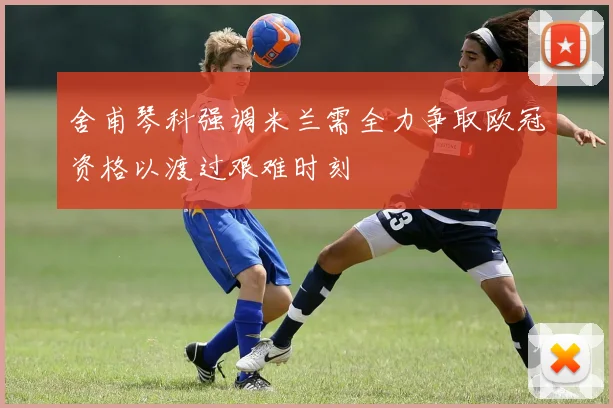 舍甫琴科强调米兰需全力争取欧冠资格以渡过艰难时刻