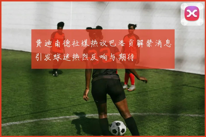 费迪南德社媒热议巴洛贡解禁消息引发球迷热烈反响与期待