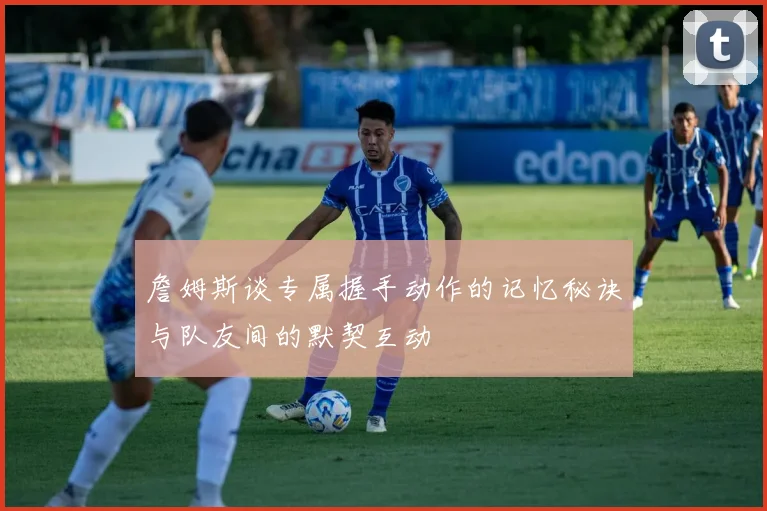 詹姆斯谈专属握手动作的记忆秘诀与队友间的默契互动