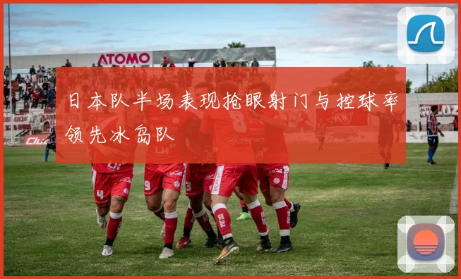 日本队半场表现抢眼射门与控球率领先冰岛队