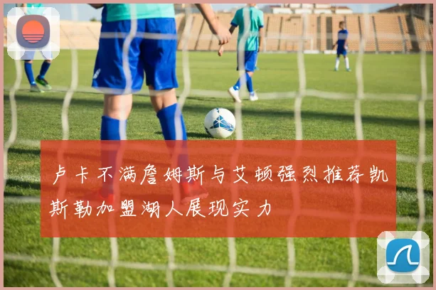 卢卡不满詹姆斯与艾顿强烈推荐凯斯勒加盟湖人展现实力