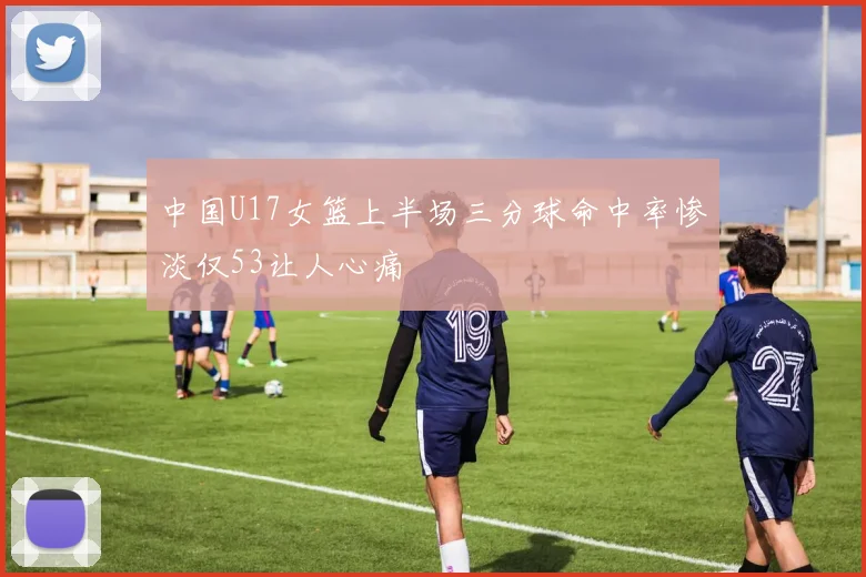 中国U17女篮上半场三分球命中率惨淡仅53让人心痛