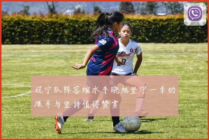 辽宁队阵容缩水李晓旭坚守一季的艰辛与坚持值得赞赏