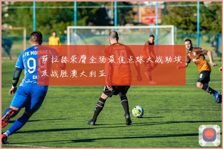 萨拉赫荣膺全场最佳点球大战助埃及战胜澳大利亚