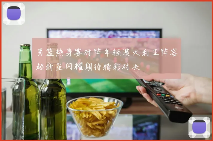 男篮热身赛对阵年轻澳大利亚阵容超新星闪耀期待精彩对决