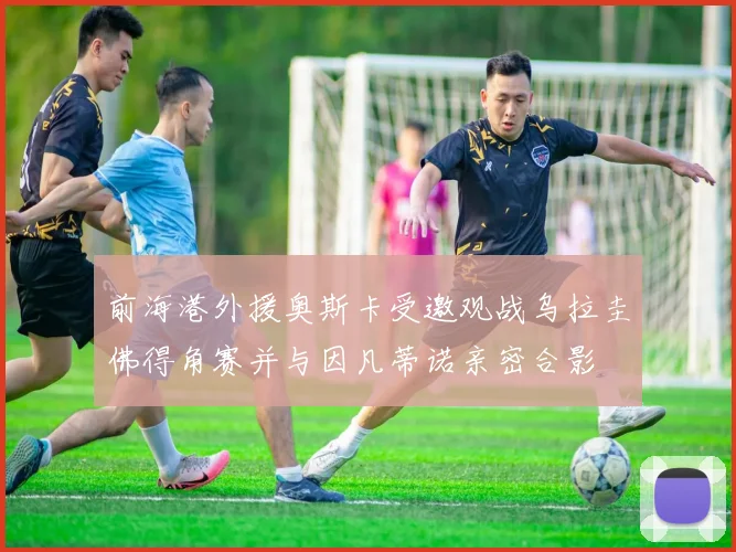 前海港外援奥斯卡受邀观战乌拉圭佛得角赛并与因凡蒂诺亲密合影