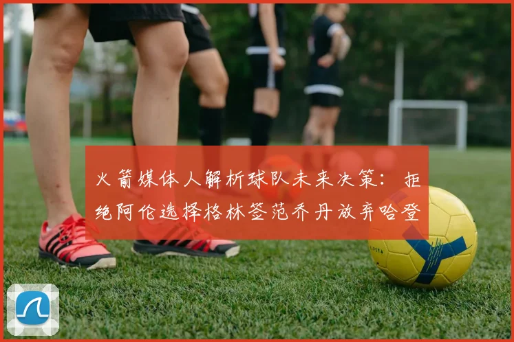 火箭媒体人解析球队未来决策：拒绝阿伦选择格林签范乔丹放弃哈登