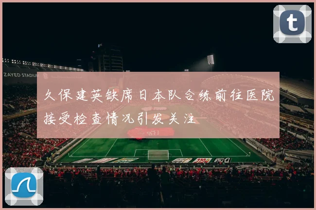 久保建英缺席日本队合练前往医院接受检查情况引发关注