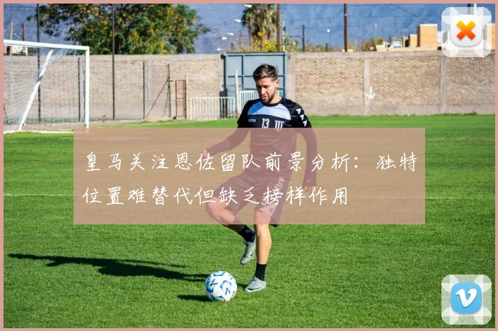 皇马关注恩佐留队前景分析：独特位置难替代但缺乏榜样作用