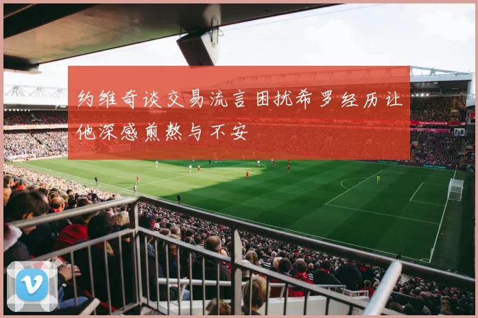 约维奇谈交易流言困扰希罗经历让他深感煎熬与不安