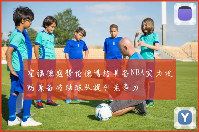 霍福德盛赞伦德博格具备NBA实力攻防兼备将助球队提升竞争力