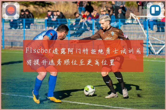 Fischer透露阿门特拒绝勇士试训或将提升选秀顺位至更高位置