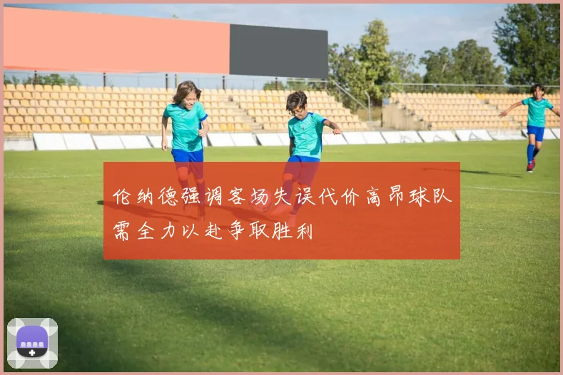 伦纳德强调客场失误代价高昂球队需全力以赴争取胜利
