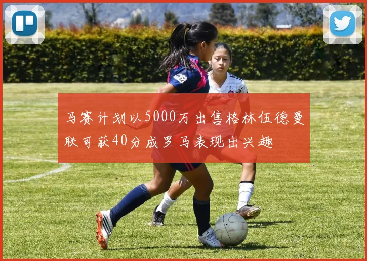 马赛计划以5000万出售格林伍德曼联可获40分成罗马表现出兴趣